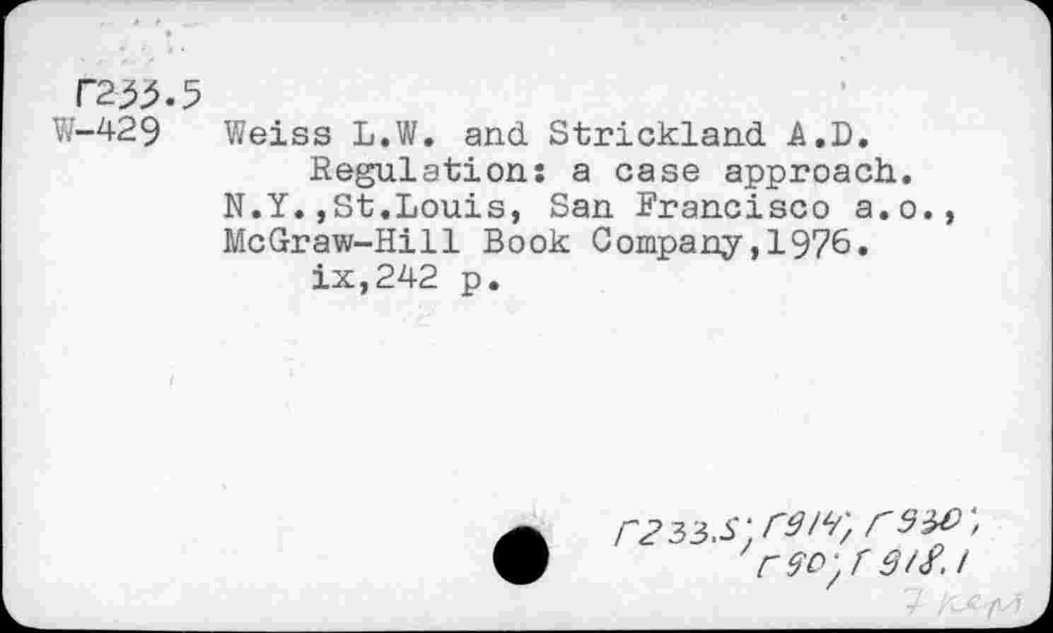 ﻿T2^.5
W-429 Weiss L.W. and Strickland A.D.
Regulations a case approach. N.Y.,St.Louis, San Francisco a.o., McGraw-Hill Book Company,1976.
ix,242 p.
r235.S\r9IV, 29^', ' r 90'/ 3/2.1
7 /C^/V7